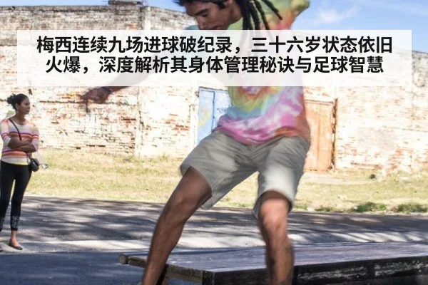 梅西连续九场进球破纪录，三十六岁状态依旧火爆，深度解析其身体管理秘诀与足球智慧