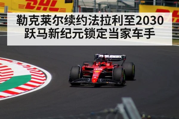 勒克莱尔续约法拉利至2030 跃马新纪元锁定当家车手